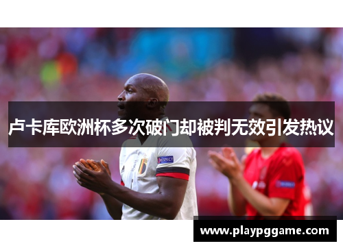 卢卡库欧洲杯多次破门却被判无效引发热议 卢卡库欧洲杯多次破门却被判无效引发热议