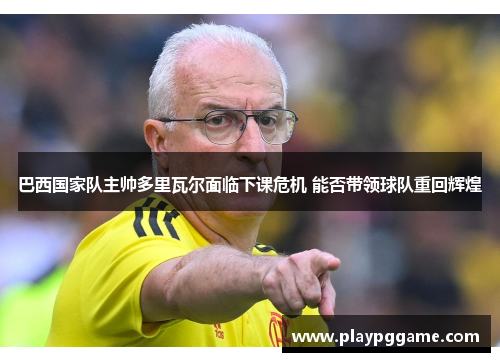 巴西国家队主帅多里瓦尔面临下课危机 能否带领球队重回辉煌