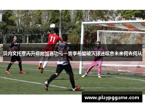 贝内文托意丙升级附加赛功亏一篑季希望破灭球迷叹息未来何去何从