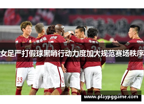 女足严打假球黑哨行动力度加大规范赛场秩序