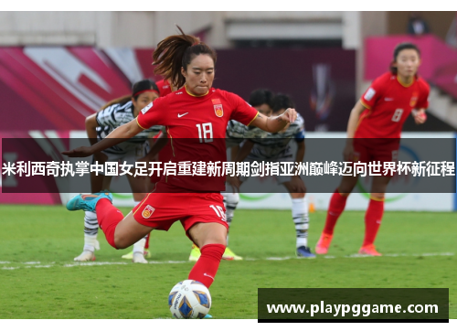 米利西奇执掌中国女足开启重建新周期剑指亚洲巅峰迈向世界杯新征程