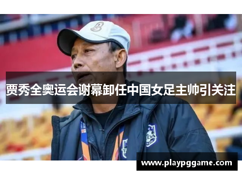 贾秀全奥运会谢幕卸任中国女足主帅引关注