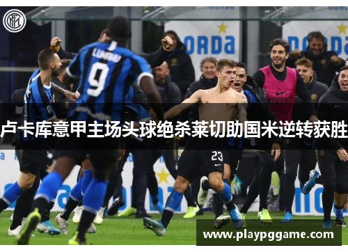 卢卡库意甲主场头球绝杀莱切助国米逆转获胜 卢卡库意甲主场头球绝杀莱切助国米逆转获胜