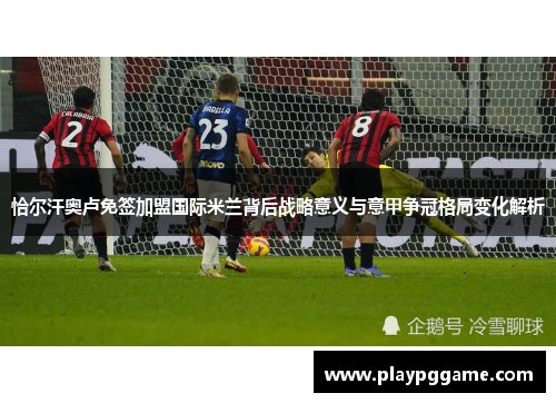 恰尔汗奥卢免签加盟国际米兰背后战略意义与意甲争冠格局变化解析