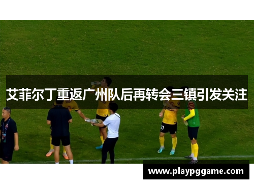 艾菲尔丁重返广州队后再转会三镇引发关注