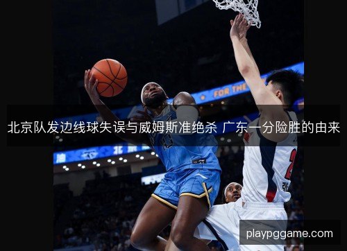 北京队发边线球失误与威姆斯准绝杀 广东一分险胜的由来 北京队发边线球失误与威姆斯准绝杀 广东一分险胜的由来